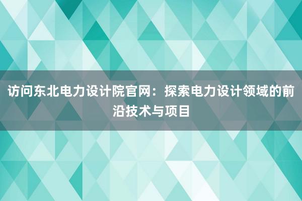 访问东北电力设计院官网：探索电力设计领域的前沿技术与项目